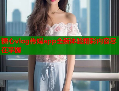糖心vlog传媒app全新体验精彩内容尽在掌握
