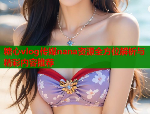 糖心vlog传媒nana资源全方位解析与精彩内容推荐