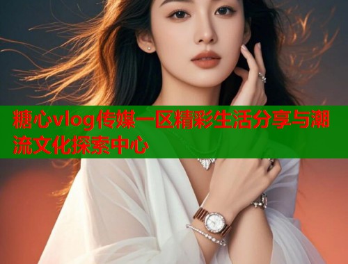 糖心vlog传媒一区精彩生活分享与潮流文化探索中心