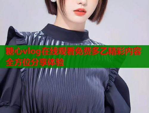 糖心vlog在线观看免费多乙精彩内容全方位分享体验
