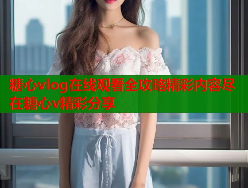 糖心vlog在线观看全攻略精彩内容尽在糖心v精彩分享