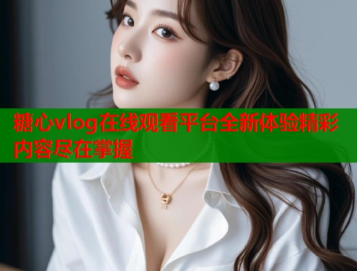 糖心vlog在线观看平台全新体验精彩内容尽在掌握
