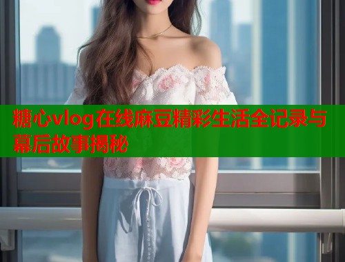 糖心vlog在线麻豆精彩生活全记录与幕后故事揭秘