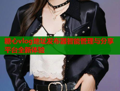 糖心vlog地址发布器智能管理与分享平台全新体验