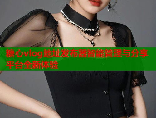 糖心vlog地址发布器智能管理与分享平台全新体验