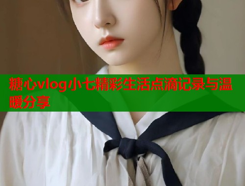 糖心vlog小七精彩生活点滴记录与温暖分享