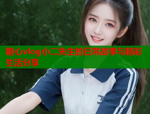 糖心vlog小二先生的日常故事与精彩生活分享