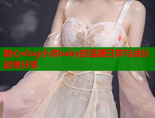 糖心vlog小余baby的温暖日常与成长故事分享