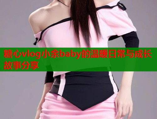糖心vlog小余baby的温暖日常与成长故事分享