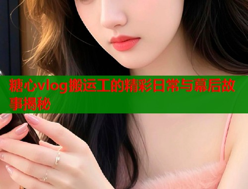 糖心vlog搬运工的精彩日常与幕后故事揭秘
