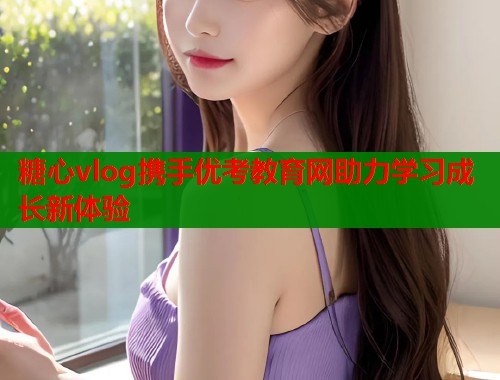 糖心vlog携手优考教育网助力学习成长新体验