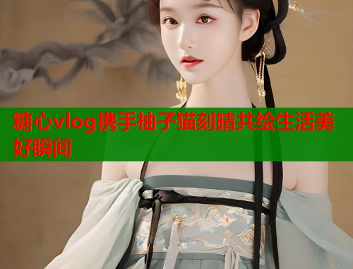糖心vlog携手柚子猫刻晴共绘生活美好瞬间