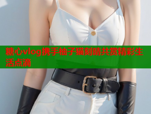 糖心vlog携手柚子猫刻晴共赏精彩生活点滴