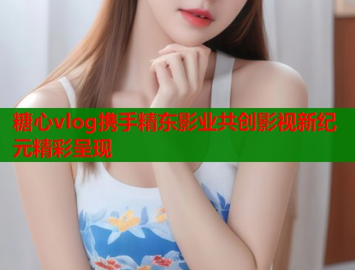 糖心vlog携手精东影业共创影视新纪元精彩呈现