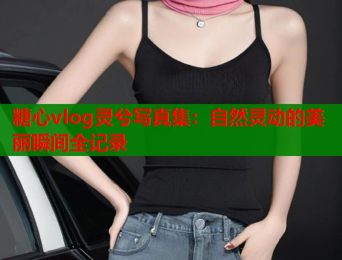 糖心vlog灵兮写真集：自然灵动的美丽瞬间全记录
