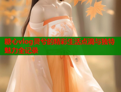 糖心vlog灵兮的精彩生活点滴与独特魅力全记录