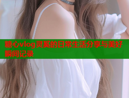 糖心vlog灵奚的日常生活分享与美好瞬间记录