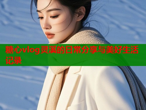 糖心vlog灵溪的日常分享与美好生活记录