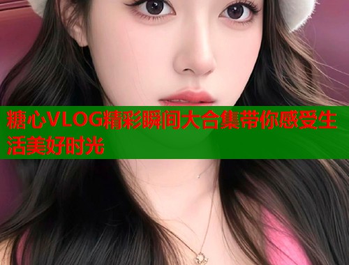 糖心VLOG精彩瞬间大合集带你感受生活美好时光