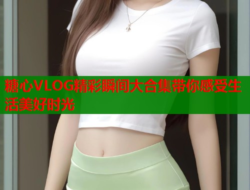 糖心VLOG精彩瞬间大合集带你感受生活美好时光