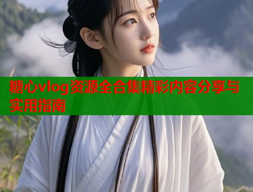 糖心vlog资源全合集精彩内容分享与实用指南