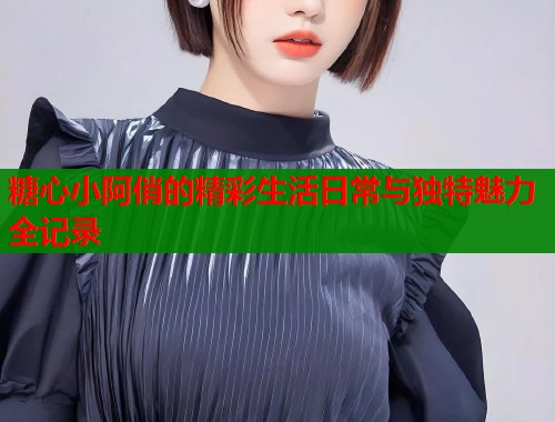 糖心小阿俏的精彩生活日常与独特魅力全记录