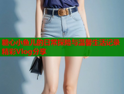糖心小鱼儿的日常探险与温馨生活记录精彩Vlog分享