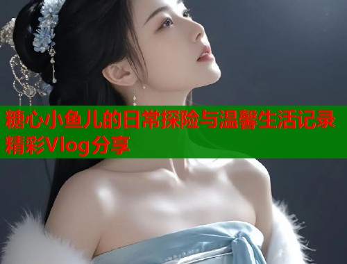 糖心小鱼儿的日常探险与温馨生活记录精彩Vlog分享