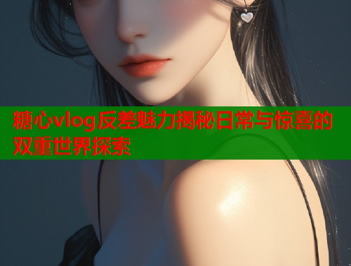 糖心vlog反差魅力揭秘日常与惊喜的双重世界探索