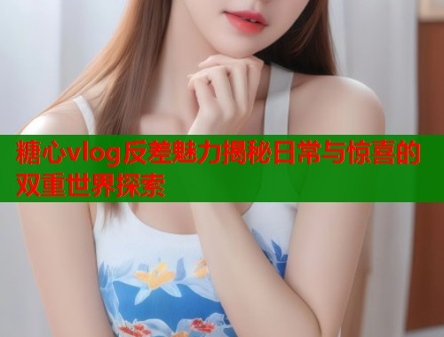 糖心vlog反差魅力揭秘日常与惊喜的双重世界探索