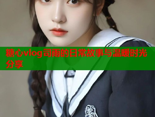 糖心vlog司雨的日常故事与温暖时光分享