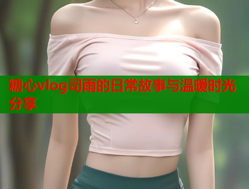 糖心vlog司雨的日常故事与温暖时光分享