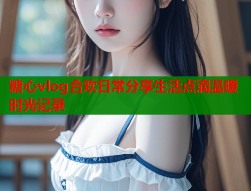 糖心vlog合欢日常分享生活点滴温暖时光记录