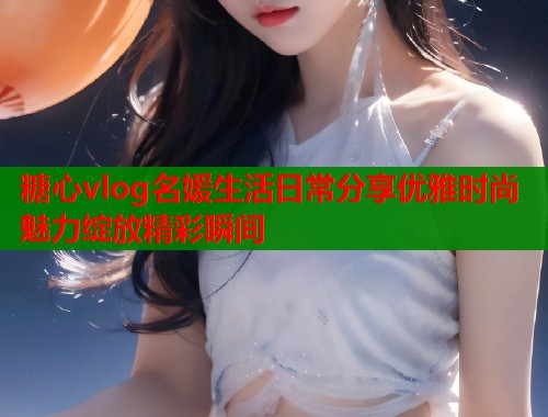糖心vlog名媛生活日常分享优雅时尚魅力绽放精彩瞬间