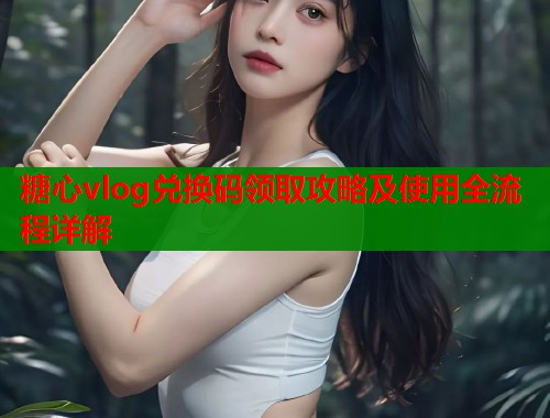 糖心vlog兑换码领取攻略及使用全流程详解