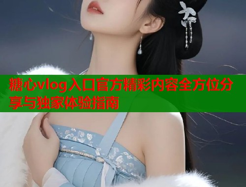 糖心vlog入口官方精彩内容全方位分享与独家体验指南
