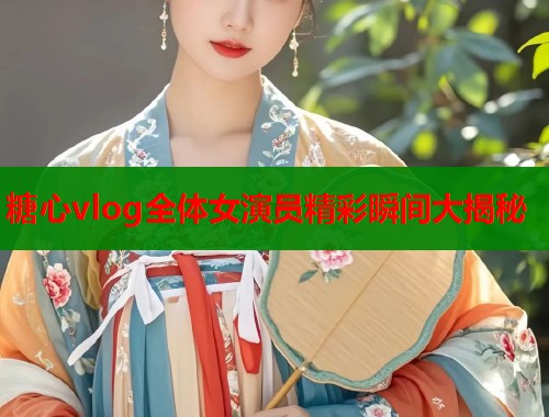 糖心vlog全体女演员精彩瞬间大揭秘