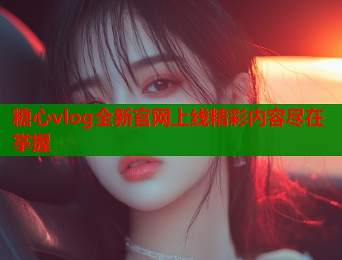 糖心vlog全新官网上线精彩内容尽在掌握