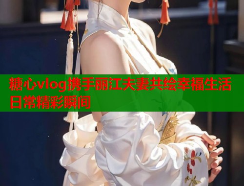 糖心vlog携手丽江夫妻共绘幸福生活日常精彩瞬间