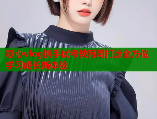 糖心vlog携手优考教育网打造全方位学习成长新体验