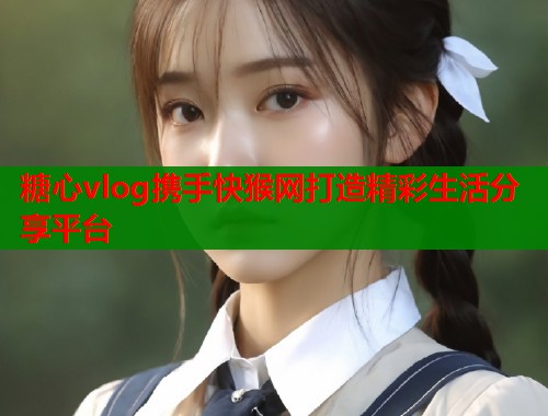 糖心vlog携手快猴网打造精彩生活分享平台