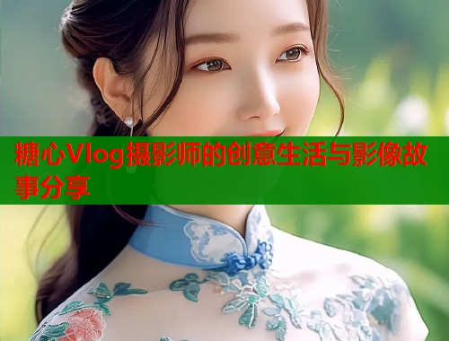 糖心Vlog摄影师的创意生活与影像故事分享