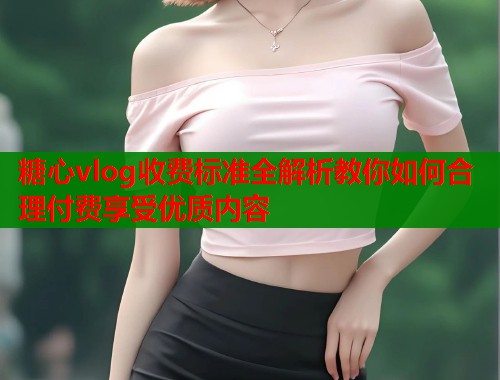 糖心vlog收费标准全解析教你如何合理付费享受优质内容