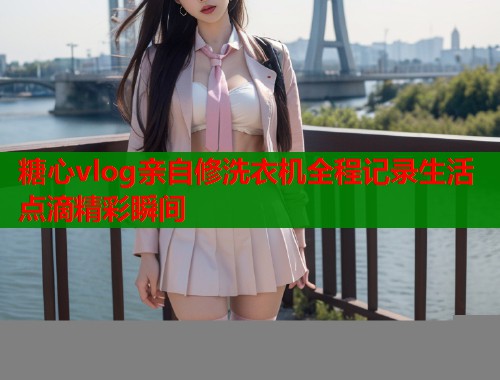 糖心vlog亲自修洗衣机全程记录生活点滴精彩瞬间