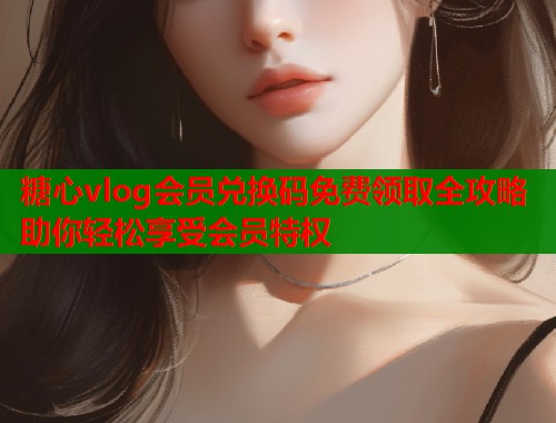 糖心vlog会员兑换码免费领取全攻略助你轻松享受会员特权