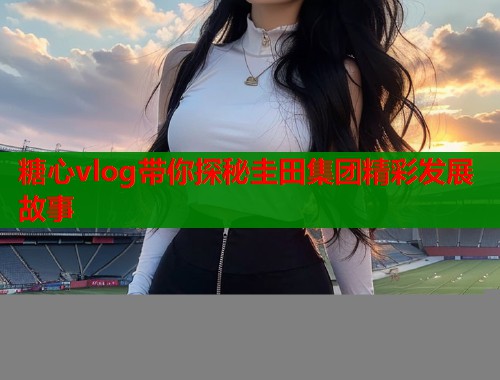 糖心vlog带你探秘圭田集团精彩发展故事