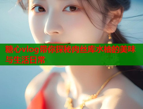 糖心vlog带你探秘肉丝库水柚的美味与生活日常