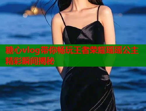 糖心vlog带你畅玩王者荣耀瑶瑶公主精彩瞬间揭秘