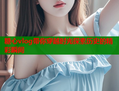 糖心vlog带你穿越时光探索历史的精彩瞬间