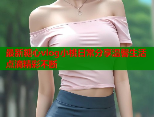 最新糖心vlog小桃日常分享温馨生活点滴精彩不断